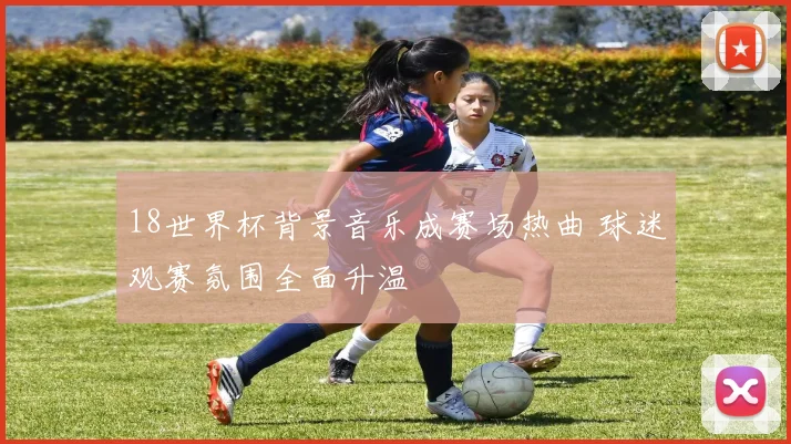 18世界杯背景音乐成赛场热曲 球迷观赛氛围全面升温