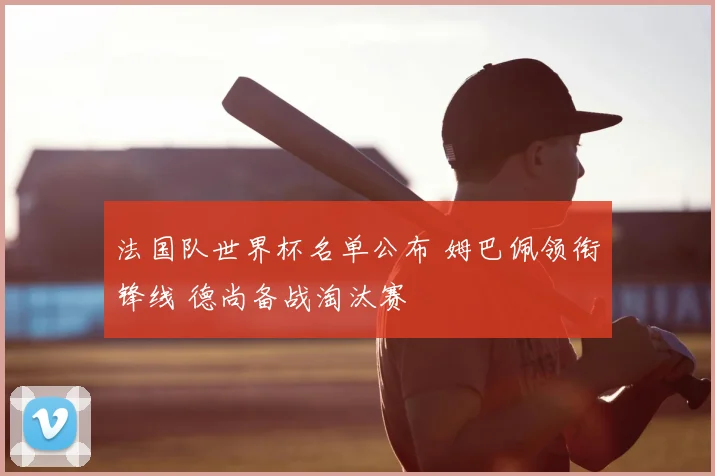 法国队世界杯名单公布 姆巴佩领衔锋线 德尚备战淘汰赛