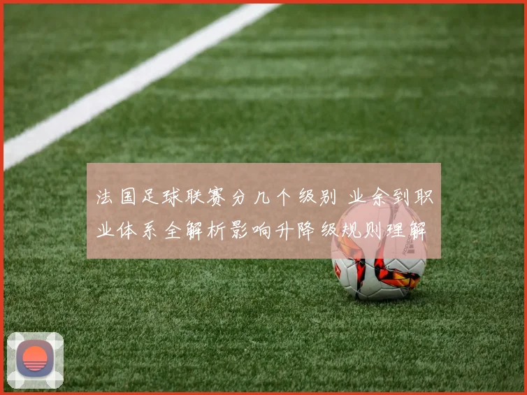 法国足球联赛分几个级别 业余到职业体系全解析影响升降级规则理解