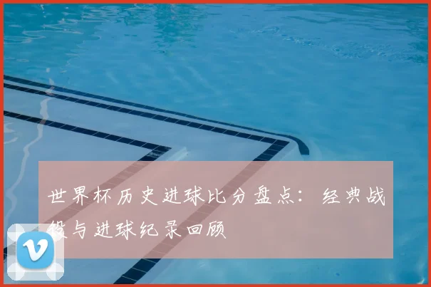 世界杯历史进球比分盘点：经典战役与进球纪录回顾