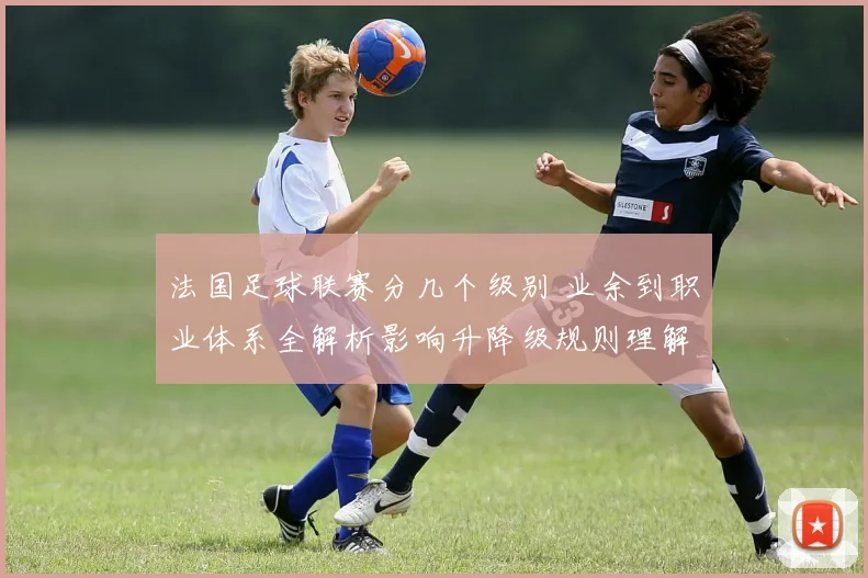法国足球联赛分几个级别 业余到职业体系全解析影响升降级规则理解
