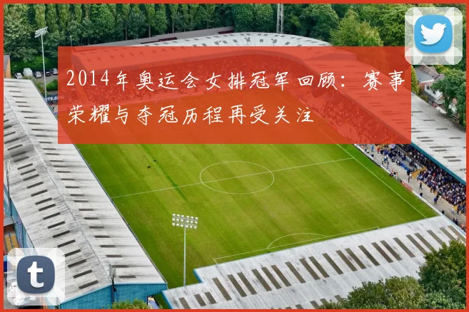 2014年奥运会女排冠军回顾：赛事荣耀与夺冠历程再受关注