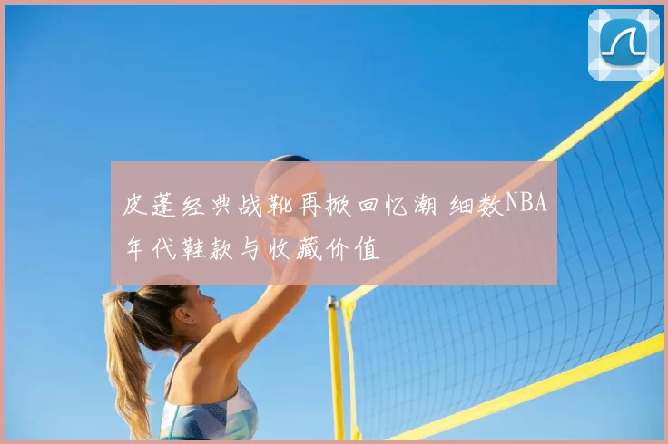 皮蓬经典战靴再掀回忆潮 细数NBA年代鞋款与收藏价值