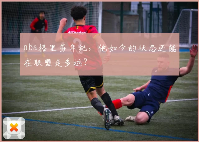 nba格里芬年纪，他如今的状态还能在联盟走多远？