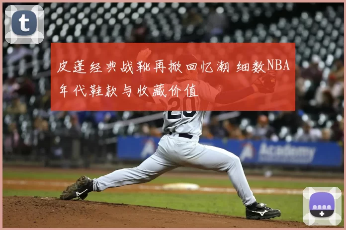 皮蓬经典战靴再掀回忆潮 细数NBA年代鞋款与收藏价值