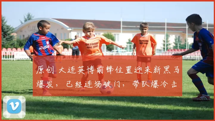 原创 大连英博前锋位置迎来新黑马爆发,已经连场破门,带队爆冷击败鲁能