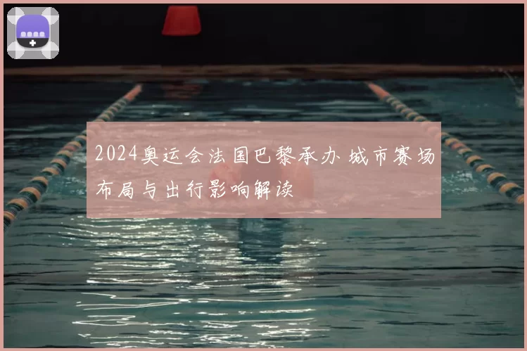 2024奥运会法国巴黎承办 城市赛场布局与出行影响解读