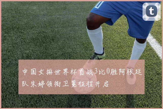 中国女排世界杯首战3比0胜阿根廷队朱婷领衔卫冕征程开启