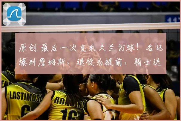 原创 最后一次克利夫兰打球！名记爆料詹姆斯，退役或提前，骑士送致敬