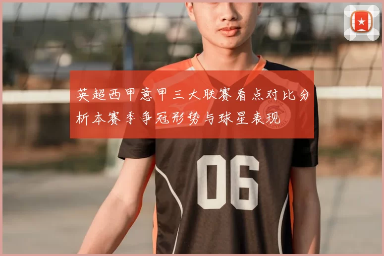 英超西甲意甲三大联赛看点对比分析本赛季争冠形势与球星表现