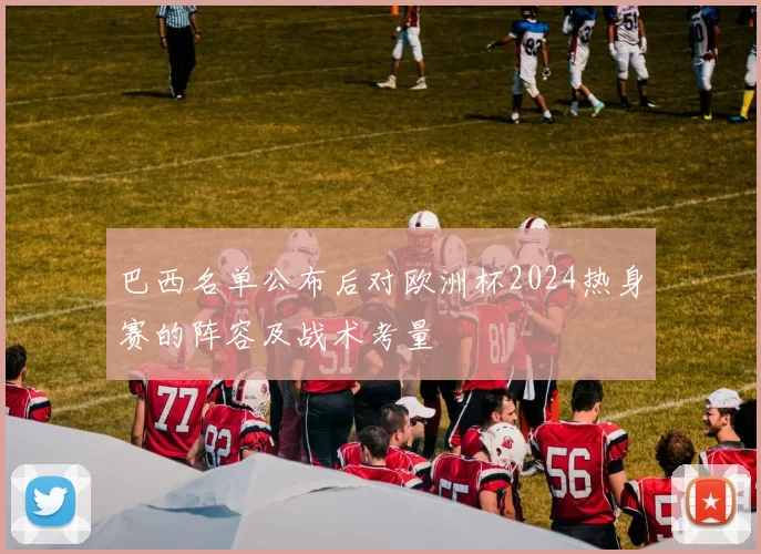 巴西名单公布后对欧洲杯2024热身赛的阵容及战术考量