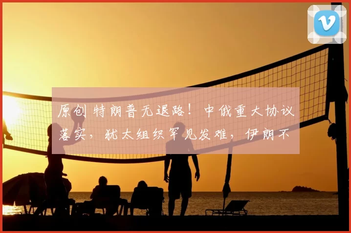 原创 特朗普无退路！中俄重大协议落实，犹太组织罕见发难，伊朗不打也得打