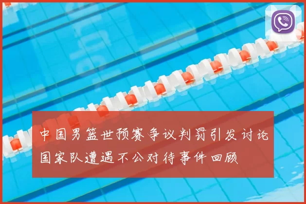 中国男篮世预赛争议判罚引发讨论国家队遭遇不公对待事件回顾