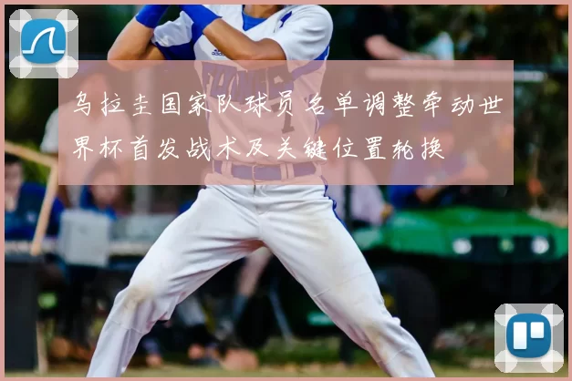 乌拉圭国家队球员名单调整牵动世界杯首发战术及关键位置轮换