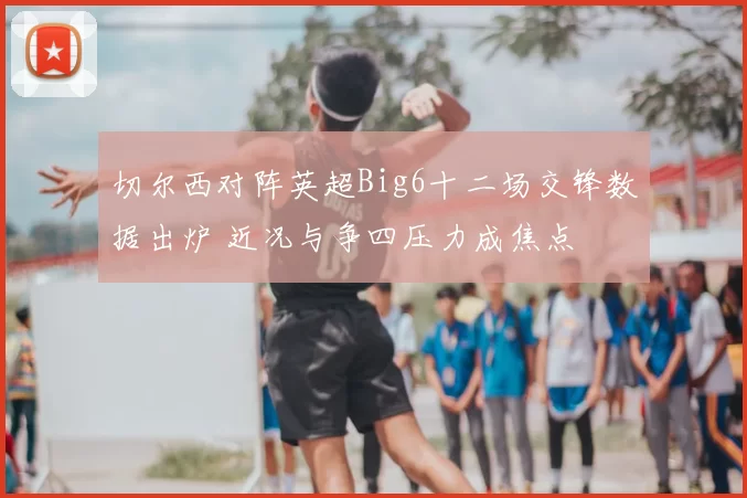 切尔西对阵英超Big6十二场交锋数据出炉 近况与争四压力成焦点