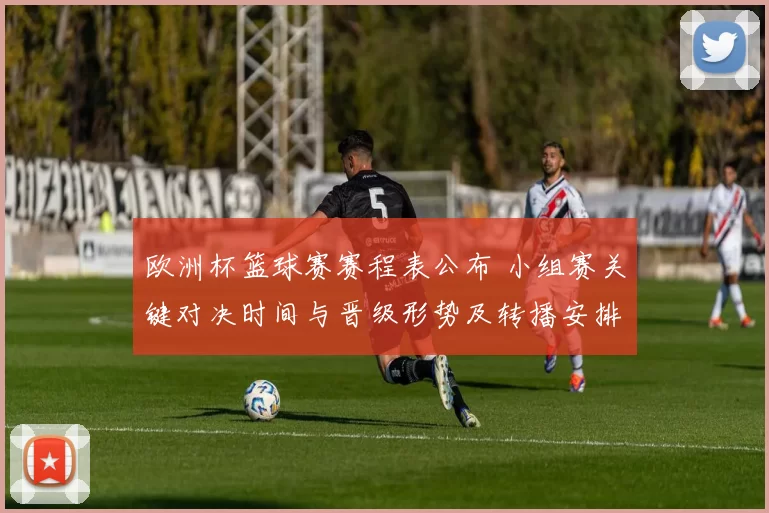 欧洲杯篮球赛赛程表公布 小组赛关键对决时间与晋级形势及转播安排
