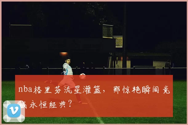 nba格里芬流星灌篮，那惊艳瞬间竟成永恒经典？