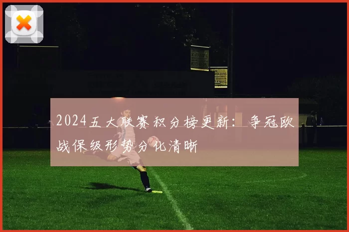 2024五大联赛积分榜更新：争冠欧战保级形势分化清晰