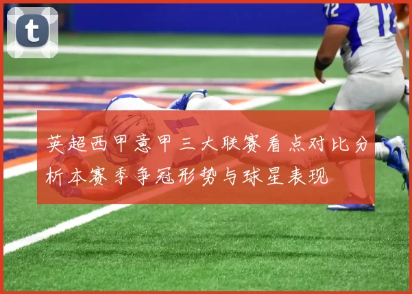 英超西甲意甲三大联赛看点对比分析本赛季争冠形势与球星表现