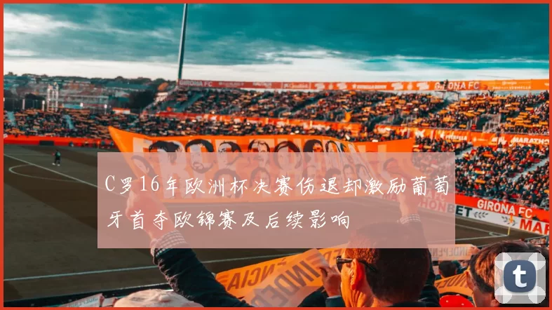 C罗16年欧洲杯决赛伤退却激励葡萄牙首夺欧锦赛及后续影响