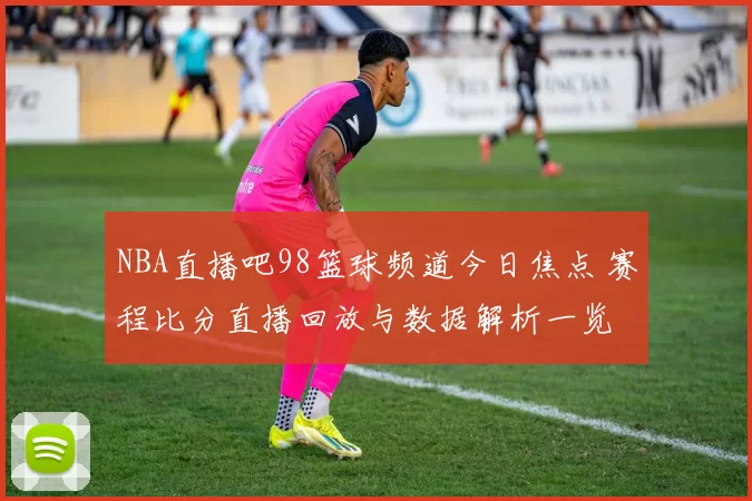 NBA直播吧98篮球频道今日焦点 赛程比分直播回放与数据解析一览
