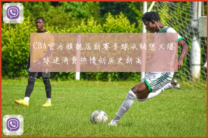 CBA官方旗舰店新赛季球衣销售火爆，球迷消费热情创历史新高