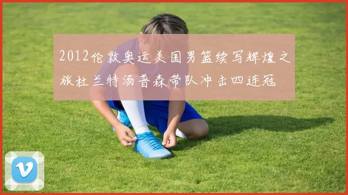 2012伦敦奥运美国男篮续写辉煌之旅杜兰特汤普森带队冲击四连冠