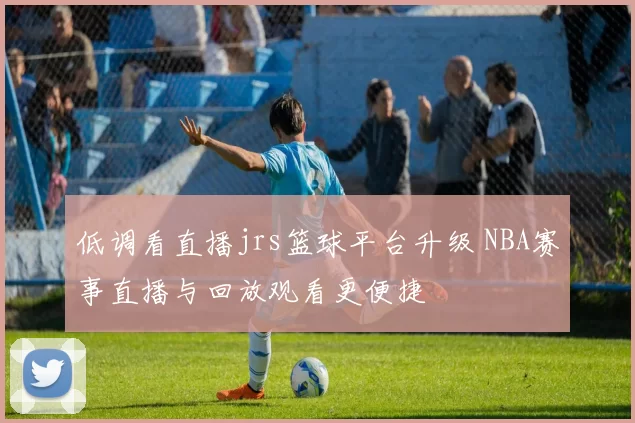 低调看直播jrs篮球平台升级 NBA赛事直播与回放观看更便捷