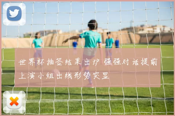 世界杯抽签结果出炉 强强对话提前上演小组出线形势突显