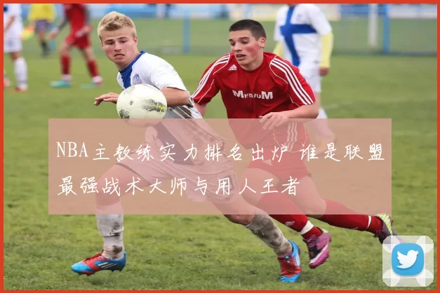 NBA主教练实力排名出炉 谁是联盟最强战术大师与用人王者