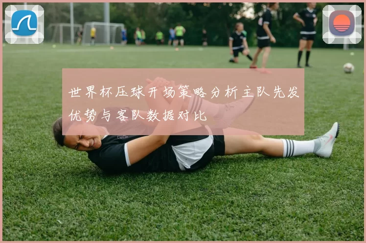 世界杯压球开场策略分析主队先发优势与客队数据对比