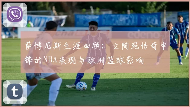萨博尼斯生涯回顾：立陶宛传奇中锋的NBA表现与欧洲篮球影响