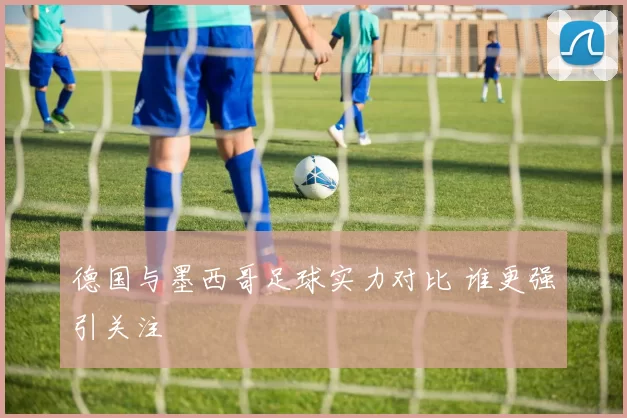 德国与墨西哥足球实力对比 谁更强引关注