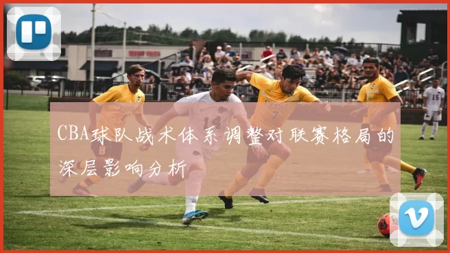 CBA球队战术体系调整对联赛格局的深层影响分析