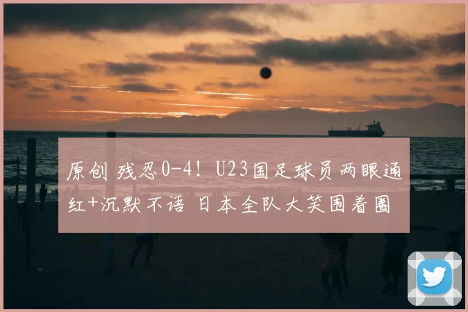 原创 残忍0-4!U23国足球员两眼通红+沉默不语 日本全队大笑围着圈跳舞