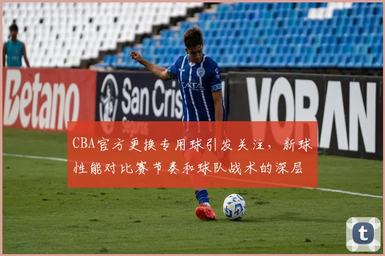 CBA官方更换专用球引发关注,新球性能对比赛节奏和球队战术的深层影响分析