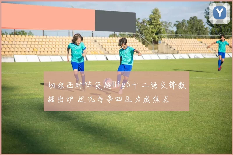 切尔西对阵英超Big6十二场交锋数据出炉 近况与争四压力成焦点