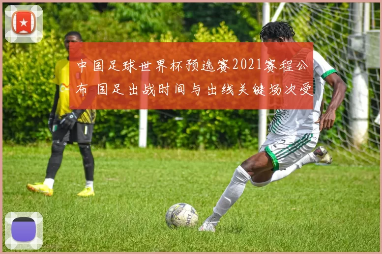 中国足球世界杯预选赛2021赛程公布 国足出战时间与出线关键场次受关注