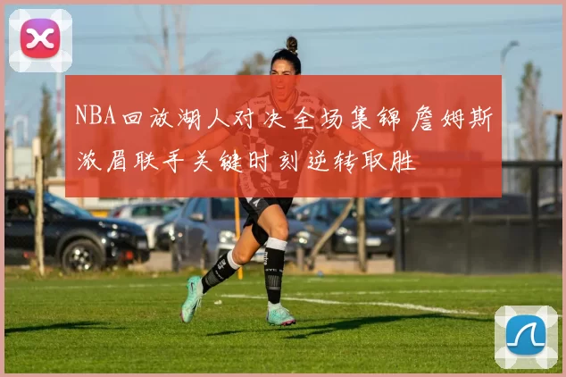 NBA回放湖人对决全场集锦 詹姆斯浓眉联手关键时刻逆转取胜