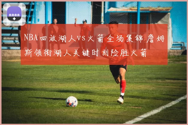 NBA回放湖人vs火箭全场集锦 詹姆斯领衔湖人关键时刻险胜火箭
