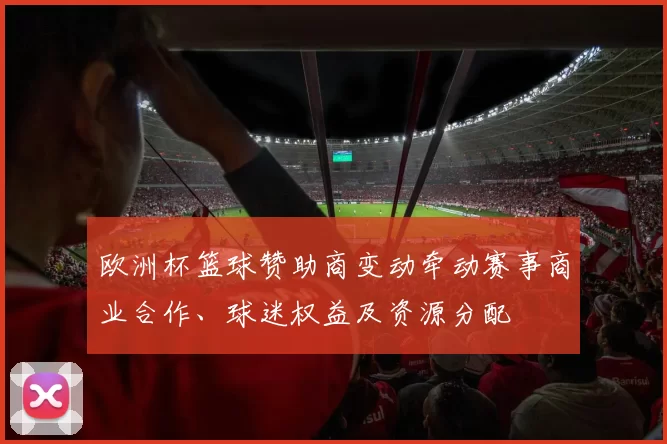 欧洲杯篮球赞助商变动牵动赛事商业合作、球迷权益及资源分配