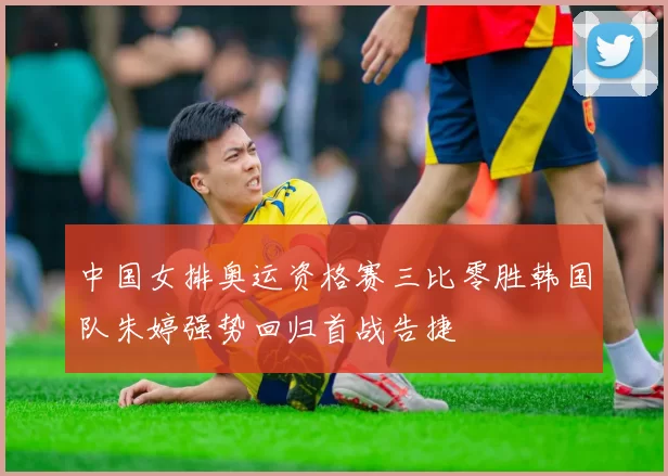 中国女排奥运资格赛三比零胜韩国队朱婷强势回归首战告捷