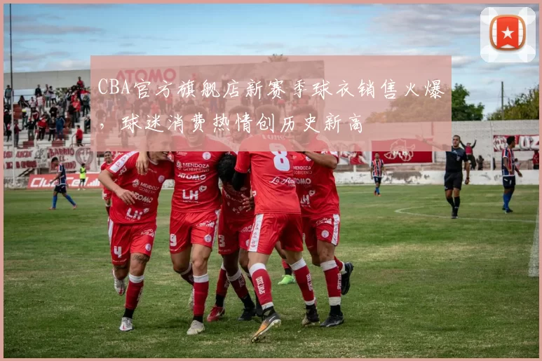 CBA官方旗舰店新赛季球衣销售火爆，球迷消费热情创历史新高