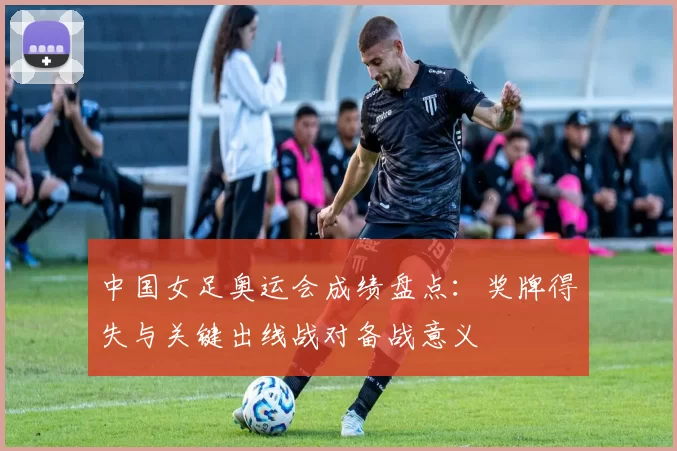 中国女足奥运会成绩盘点：奖牌得失与关键出线战对备战意义