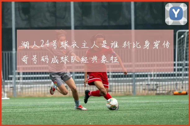 湖人24号球衣主人是谁 科比身穿传奇号码成球队经典象征