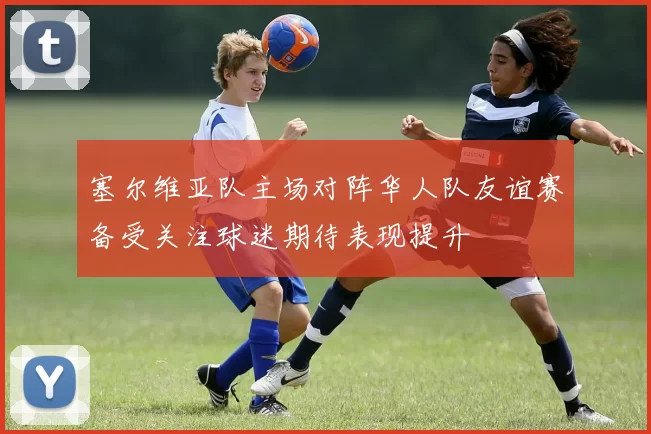 塞尔维亚队主场对阵华人队友谊赛备受关注球迷期待表现提升