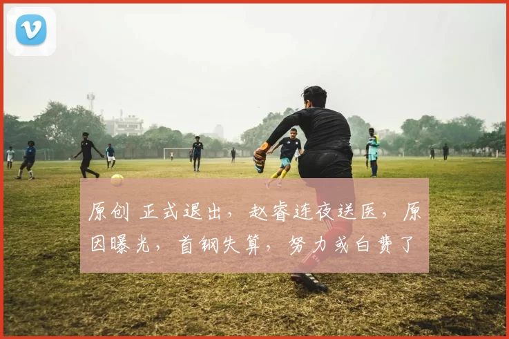 原创 正式退出，赵睿连夜送医，原因曝光，首钢失算，努力或白费了