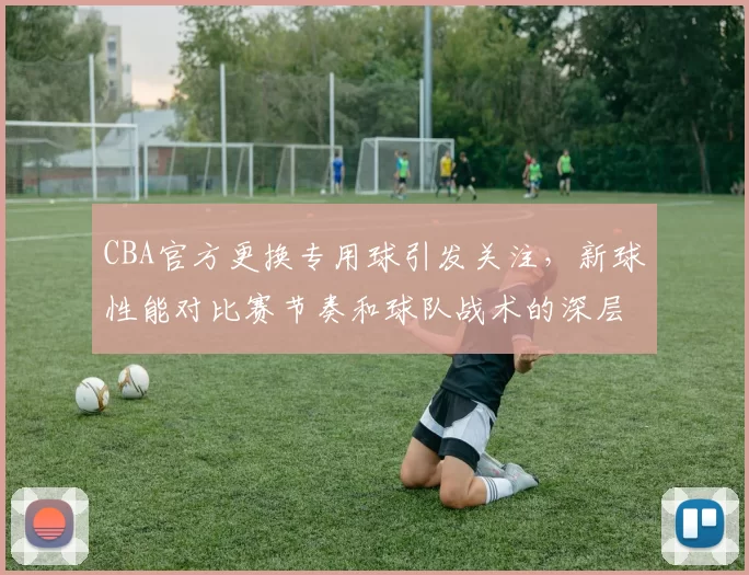 CBA官方更换专用球引发关注，新球性能对比赛节奏和球队战术的深层影响分析