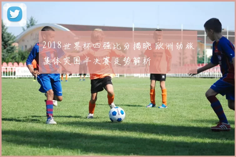 2018世界杯四强比分揭晓 欧洲劲旅集体突围半决赛走势解析