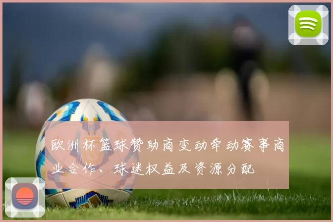 欧洲杯篮球赞助商变动牵动赛事商业合作、球迷权益及资源分配
